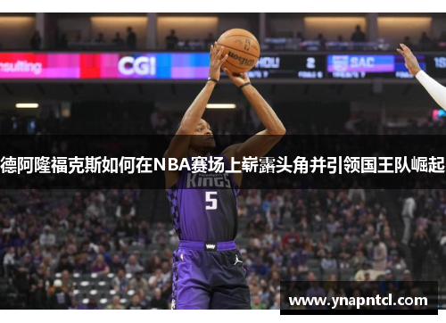 德阿隆福克斯如何在NBA赛场上崭露头角并引领国王队崛起